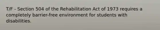 T/F - Section 504 of the Rehabilitation Act of 1973 requires a completely barrier-free environment for students with disabilities.