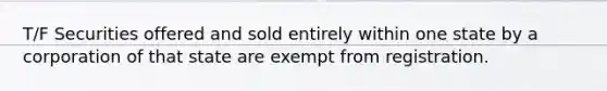 T/F Securities offered and sold entirely within one state by a corporation of that state are exempt from registration.