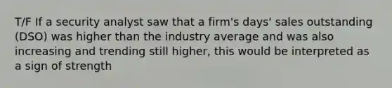 T/F If a security analyst saw that a firm's days' sales outstanding (DSO) was higher than the industry average and was also increasing and trending still higher, this would be interpreted as a sign of strength