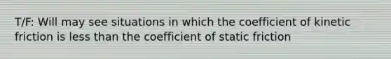 T/F: Will may see situations in which the coefficient of kinetic friction is less than the coefficient of static friction