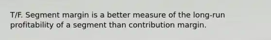 T/F. Segment margin is a better measure of the long-run profitability of a segment than contribution margin.