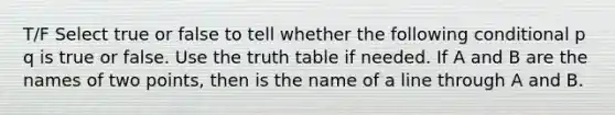 T/F Select true or false to tell whether the following conditional p q is true or false. Use the truth table if needed. If A and B are the names of two points, then is the name of a line through A and B.