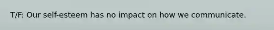 T/F: Our self-esteem has no impact on how we communicate.