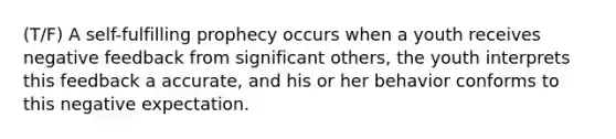 (T/F) A self-fulfilling prophecy occurs when a youth receives negative feedback from significant others, the youth interprets this feedback a accurate, and his or her behavior conforms to this negative expectation.