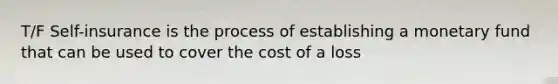 T/F Self-insurance is the process of establishing a monetary fund that can be used to cover the cost of a loss