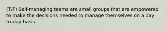 (T/F) Self-managing teams are small groups that are empowered to make the decisions needed to manage themselves on a day-to-day basis.