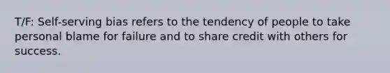 T/F: Self-serving bias refers to the tendency of people to take personal blame for failure and to share credit with others for success.