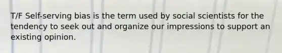 T/F Self-serving bias is the term used by social scientists for the tendency to seek out and organize our impressions to support an existing opinion.