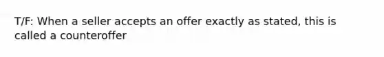 T/F: When a seller accepts an offer exactly as stated, this is called a counteroffer