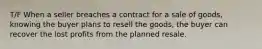 T/F When a seller breaches a contract for a sale of goods, knowing the buyer plans to resell the goods, the buyer can recover the lost profits from the planned resale.