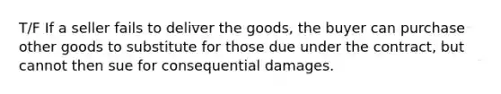 T/F If a seller fails to deliver the goods, the buyer can purchase other goods to substitute for those due under the contract, but cannot then sue for consequential damages.