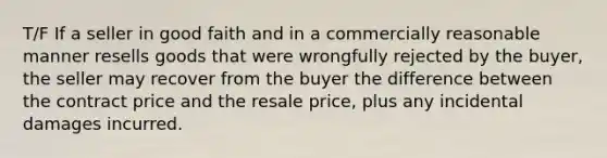 T/F If a seller in good faith and in a commercially reasonable manner resells goods that were wrongfully rejected by the buyer, the seller may recover from the buyer the difference between the contract price and the resale price, plus any incidental damages incurred.