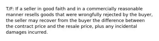 T/F: If a seller in good faith and in a commercially reasonable manner resells goods that were wrongfully rejected by the buyer, the seller may recover from the buyer the difference between the contract price and the resale price, plus any incidental damages incurred.