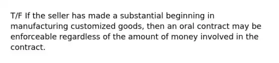 T/F If the seller has made a substantial beginning in manufacturing customized goods, then an oral contract may be enforceable regardless of the amount of money involved in the contract.