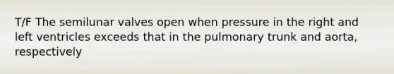 T/F The semilunar valves open when pressure in the right and left ventricles exceeds that in the pulmonary trunk and aorta, respectively