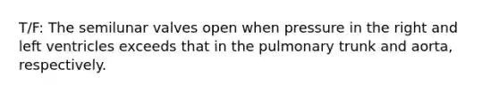 T/F: The semilunar valves open when pressure in the right and left ventricles exceeds that in the pulmonary trunk and aorta, respectively.