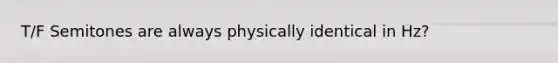 T/F Semitones are always physically identical in Hz?