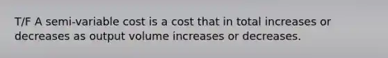 T/F A semi-variable cost is a cost that in total increases or decreases as output volume increases or decreases.