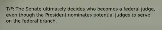 T/F: The Senate ultimately decides who becomes a federal judge, even though the President nominates potential judges to serve on the federal branch.