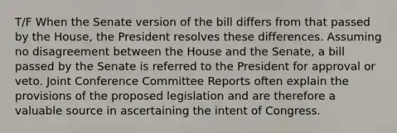 T/F When the Senate version of the bill differs from that passed by the House, the President resolves these differences. Assuming no disagreement between the House and the Senate, a bill passed by the Senate is referred to the President for approval or veto. Joint Conference Committee Reports often explain the provisions of the proposed legislation and are therefore a valuable source in ascertaining the intent of Congress.