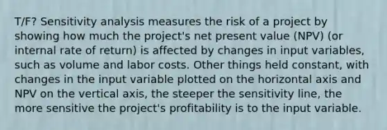 T/F? Sensitivity analysis measures the risk of a project by showing how much the project's net present value (NPV) (or internal rate of return) is affected by changes in input variables, such as volume and labor costs. Other things held constant, with changes in the input variable plotted on the horizontal axis and NPV on the vertical axis, the steeper the sensitivity line, the more sensitive the project's profitability is to the input variable.