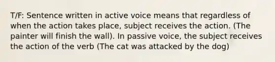 T/F: Sentence written in active voice means that regardless of when the action takes place, subject receives the action. (The painter will finish the wall). In passive voice, the subject receives the action of the verb (The cat was attacked by the dog)