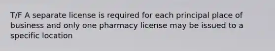 T/F A separate license is required for each principal place of business and only one pharmacy license may be issued to a specific location