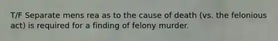 T/F Separate mens rea as to the cause of death (vs. the felonious act) is required for a finding of felony murder.