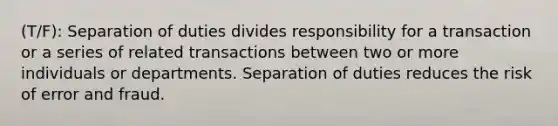 (T/F): Separation of duties divides responsibility for a transaction or a series of related transactions between two or more individuals or departments. Separation of duties reduces the risk of error and fraud.