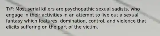 T/F: Most serial killers are psychopathic sexual sadists, who engage in their activities in an attempt to live out a sexual fantasy which features, domination, control, and violence that elicits suffering on the part of the victim.