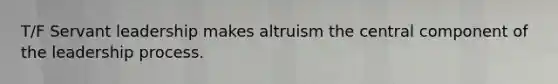 T/F Servant leadership makes altruism the central component of the leadership process.