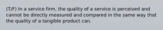 (T/F) In a service firm, the quality of a service is perceived and cannot be directly measured and compared in the same way that the quality of a tangible product can.