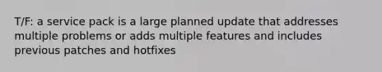 T/F: a service pack is a large planned update that addresses multiple problems or adds multiple features and includes previous patches and hotfixes