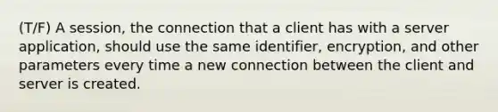 (T/F) A session, the connection that a client has with a server application, should use the same identifier, encryption, and other parameters every time a new connection between the client and server is created.