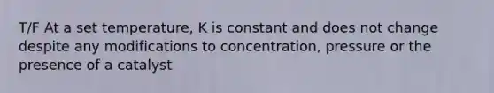 T/F At a set temperature, K is constant and does not change despite any modifications to concentration, pressure or the presence of a catalyst