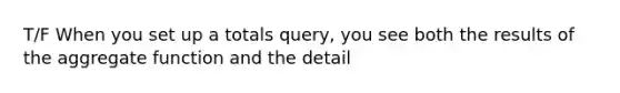 T/F When you set up a totals query, you see both the results of the aggregate function and the detail