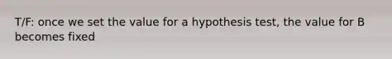 T/F: once we set the value for a hypothesis test, the value for B becomes fixed