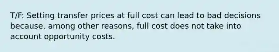 T/F: Setting transfer prices at full cost can lead to bad decisions because, among other reasons, full cost does not take into account opportunity costs.