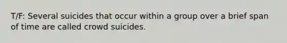 T/F: Several suicides that occur within a group over a brief span of time are called crowd suicides.