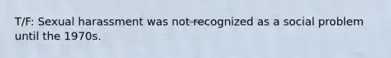 T/F: Sexual harassment was not recognized as a social problem until the 1970s.
