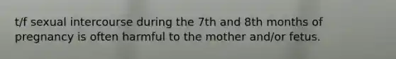 t/f sexual intercourse during the 7th and 8th months of pregnancy is often harmful to the mother and/or fetus.