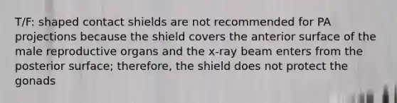 T/F: shaped contact shields are not recommended for PA projections because the shield covers the anterior surface of the male reproductive organs and the x-ray beam enters from the posterior surface; therefore, the shield does not protect the gonads