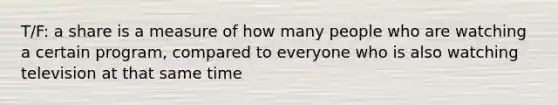 T/F: a share is a measure of how many people who are watching a certain program, compared to everyone who is also watching television at that same time