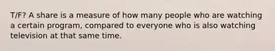 T/F? A share is a measure of how many people who are watching a certain program, compared to everyone who is also watching television at that same time.