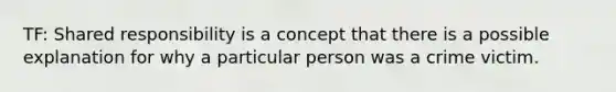 TF: Shared responsibility is a concept that there is a possible explanation for why a particular person was a crime victim.