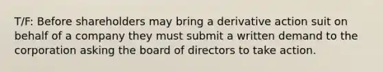 T/F: Before shareholders may bring a derivative action suit on behalf of a company they must submit a written demand to the corporation asking the board of directors to take action.