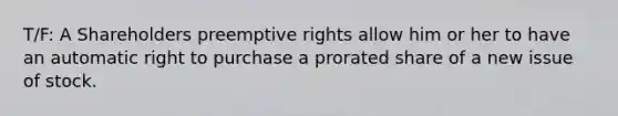 T/F: A Shareholders preemptive rights allow him or her to have an automatic right to purchase a prorated share of a new issue of stock.