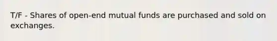 T/F - Shares of open-end mutual funds are purchased and sold on exchanges.