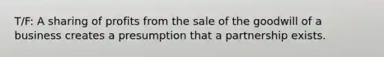 T/F: A sharing of profits from the sale of the goodwill of a business creates a presumption that a partnership exists.