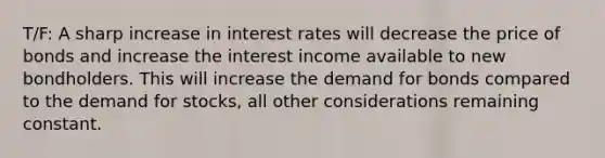 T/F: A sharp increase in interest rates will decrease the price of bonds and increase the interest income available to new bondholders. This will increase the demand for bonds compared to the demand for stocks, all other considerations remaining constant.